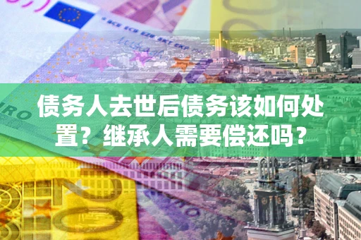 济南债务人去世后债务该如何处置？继承人需要偿还吗？