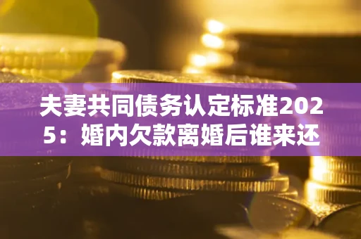 济南夫妻共同债务认定标准2025:婚内欠款离婚后谁来还? 济南夫妻共同债务认定标准2025:婚内欠款离婚后谁来还?