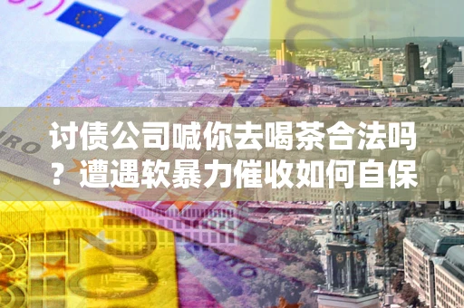 济南讨债公司喊你去喝茶合法吗？遭遇软暴力催收如何自保？